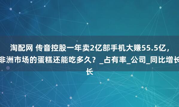 淘配网 传音控股一年卖2亿部手机大赚55.5亿，非洲市场的蛋糕还能吃多久？_占有率_公司_同比增长