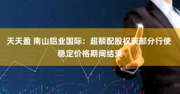 天天盈 南山铝业国际：超额配股权获部分行使 稳定价格期间结束