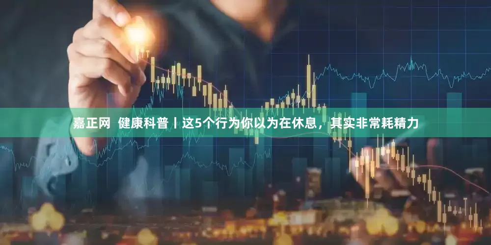 嘉正网  健康科普丨这5个行为你以为在休息，其实非常耗精力