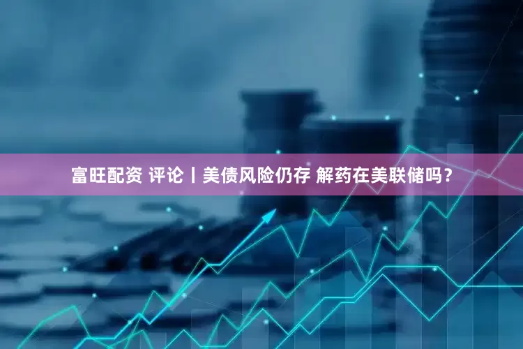 富旺配资 评论丨美债风险仍存 解药在美联储吗？