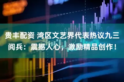 贵丰配资 湾区文艺界代表热议九三阅兵：震撼人心，激励精品创作！