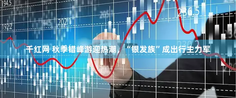 千红网 秋季错峰游迎热潮，“银发族”成出行主力军