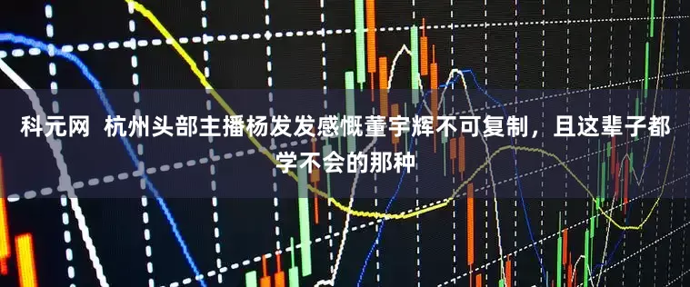 科元网  杭州头部主播杨发发感慨董宇辉不可复制，且这辈子都学不会的那种