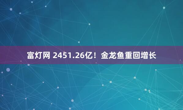 富灯网 2451.26亿！金龙鱼重回增长
