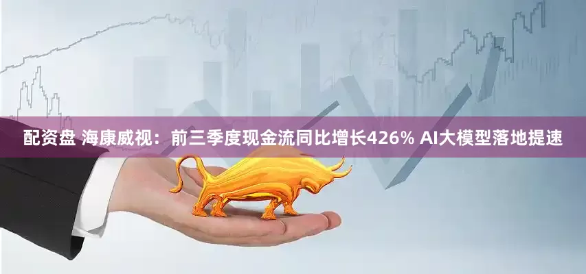 配资盘 海康威视：前三季度现金流同比增长426% AI大模型落地提速