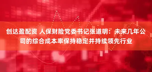 创达盈配资 人保财险党委书记张道明：未来几年公司的综合成本率保持稳定并持续领先行业