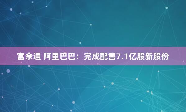 富余通 阿里巴巴：完成配售7.1亿股新股份