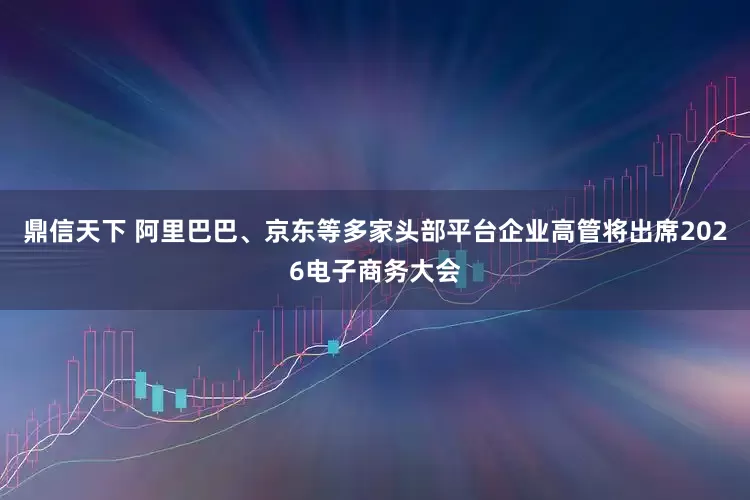 鼎信天下 阿里巴巴、京东等多家头部平台企业高管将出席2026电子商务大会